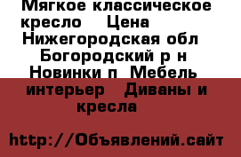 Мягкое классическое кресло  › Цена ­ 1 500 - Нижегородская обл., Богородский р-н, Новинки п. Мебель, интерьер » Диваны и кресла   